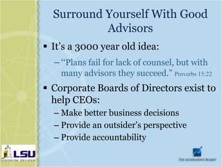 Surround Yourself With Good
           Advisors
 It’s a 3000 year old idea:
  – “Plans fail for lack of counsel, but with
    many advisors they succeed.” Proverbs 15:22
 Corporate Boards of Directors exist to
  help CEOs:
  – Make better business decisions
  – Provide an outsider’s perspective
  – Provide accountability
 