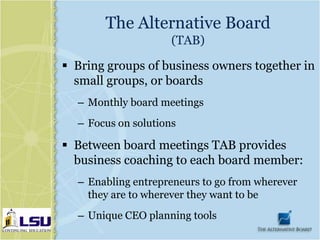 The Alternative Board
                     (TAB)

 Bring groups of business owners together in
  small groups, or boards
  – Monthly board meetings
  – Focus on solutions

 Between board meetings TAB provides
  business coaching to each board member:
  – Enabling entrepreneurs to go from wherever
    they are to wherever they want to be
  – Unique CEO planning tools
 