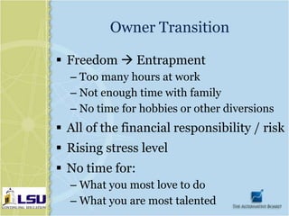 Owner Transition

 Freedom  Entrapment
  – Too many hours at work
  – Not enough time with family
  – No time for hobbies or other diversions
 All of the financial responsibility / risk
 Rising stress level
 No time for:
  – What you most love to do
  – What you are most talented
 