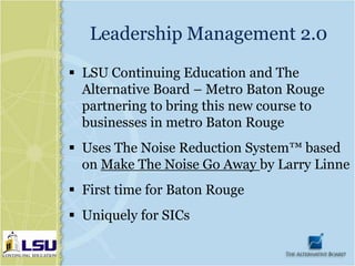 Leadership Management 2.0
 LSU Continuing Education and The
  Alternative Board – Metro Baton Rouge
  partnering to bring this new course to
  businesses in metro Baton Rouge
 Uses The Noise Reduction System™ based
  on Make The Noise Go Away by Larry Linne
 First time for Baton Rouge
 Uniquely for SICs
 