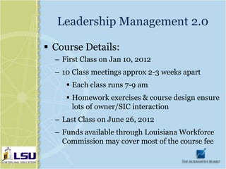 Leadership Management 2.0

 Course Details:
  – First Class on Jan 10, 2012
  – 10 Class meetings approx 2-3 weeks apart
      Each class runs 7-9 am
      Homework exercises & course design ensure
       lots of owner/SIC interaction
  – Last Class on June 26, 2012
  – Funds available through Louisiana Workforce
    Commission may cover most of the course fee
 