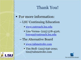 Thank You!

 For more information:
  – LSU Continuing Education
     www.outreach.lsu.edu
     Lisa Verma- (225) 578-4316;
      lverma@outreach.lsu.edu
  – The Alternative Board
     www.tabmetrobr.com
     Tim Stoll- (225) 636-2091;
      tim@tabmetrobr.com
 
