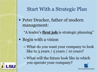 Start With a Strategic Plan

 Peter Drucker, father of modern
  management:
  “A leader’s first job is strategic planning”
 Begin with a vision
  – What do you want your company to look
    like in 3 years / 5 years / 10 years?
  – What will the future look like in which
    you operate your company?
 