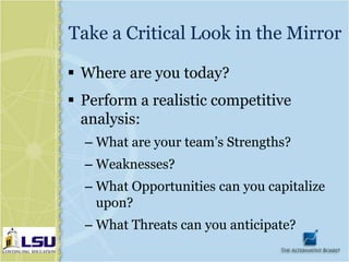 Take a Critical Look in the Mirror

 Where are you today?
 Perform a realistic competitive
  analysis:
  – What are your team’s Strengths?
  – Weaknesses?
  – What Opportunities can you capitalize
    upon?
  – What Threats can you anticipate?
 