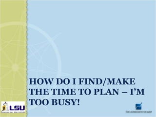 HOW DO I FIND/MAKE
THE TIME TO PLAN – I’M
TOO BUSY!
 