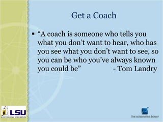 Get a Coach

 “A coach is someone who tells you
  what you don’t want to hear, who has
  you see what you don’t want to see, so
  you can be who you’ve always known
  you could be”          - Tom Landry
 