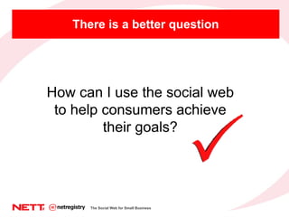 There is a better question How can I use the social web to help consumers achieve their goals? The Social Web for Small Bu...