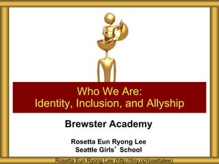 Brewster Academy
Rosetta Eun Ryong Lee
Seattle Girls’ School
Who We Are:
Identity, Inclusion, and Allyship
Rosetta Eun Ryong Lee (http://tiny.cc/rosettalee)
 