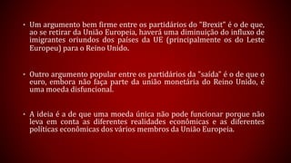 • Um argumento bem firme entre os partidários do "Brexit" é o de que,
ao se retirar da União Europeia, haverá uma diminuição do influxo de
imigrantes oriundos dos países da UE (principalmente os do Leste
Europeu) para o Reino Unido.
• Outro argumento popular entre os partidários da "saída" é o de que o
euro, embora não faça parte da união monetária do Reino Unido, é
uma moeda disfuncional.
• A ideia é a de que uma moeda única não pode funcionar porque não
leva em conta as diferentes realidades econômicas e as diferentes
políticas econômicas dos vários membros da União Europeia.
 