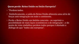 Quem perde: Reino Unido ou União Europeia?
• “Perdem todos.
• Simbolicamente, a saída do Reino Unido alimenta uma série de
forças anti-integração em todo o continente.
• Perde o Reino Unido em âmbito concreto - ao suprimir a
possibilidade de mais laços econômicos e de integração -; e do
ponto de vista simbólico perdem todos porque é afastado o
diálogo de que “todos são europeus”.
 