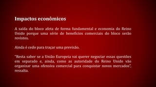 Impactos econômicos
A saída do bloco afeta de forma fundamental e economia do Reino
Unido porque uma série de benefícios comerciais do bloco serão
revistos.
Ainda é cedo para traçar uma previsão.
“Resta saber se a União Europeia vai querer negociar essas questões
em separado e, ainda, como as autoridade do Reino Unido vão
organizar uma ofensiva comercial para conquistar novos mercados”,
ressalta.
 