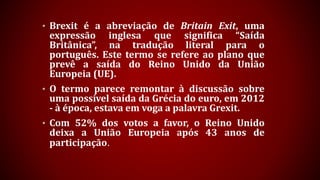 • Brexit é a abreviação de Britain Exit, uma
expressão inglesa que significa “Saída
Britânica”, na tradução literal para o
português. Este termo se refere ao plano que
prevê a saída do Reino Unido da União
Europeia (UE).
• O termo parece remontar à discussão sobre
uma possível saída da Grécia do euro, em 2012
- à época, estava em voga a palavra Grexit.
• Com 52% dos votos a favor, o Reino Unido
deixa a União Europeia após 43 anos de
participação.
 