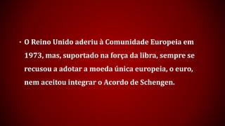 • O Reino Unido aderiu à Comunidade Europeia em
1973, mas, suportado na força da libra, sempre se
recusou a adotar a moeda única europeia, o euro,
nem aceitou integrar o Acordo de Schengen.
 