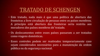 TRATADO DE SCHENGEN
• Este tratado, nada mais é que uma política de abertura das
fronteiras a livre circulação de pessoas entre os países membros.
A princípio está abertura das fronteiras seria restrita aos
moradores dos países membros do’ tratado.
• Os deslocamentos entre esses países passaram a ser tratados
como viagens domésticas.
• Esses controles podem ser reativados temporariamente caso
sejam considerados necessários para a manutenção da ordem
pública ou da segurança nacional.
 