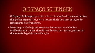 O ESPAÇO SCHENGEN
• O Espaço Schengen permite a livre circulação de pessoas dentro
dos países signatários, sem a necessidade de apresentação de
passaporte nas fronteiras.
• Mesmo que não haja controle nas fronteiras, os cidadãos
residentes nos países signatários devem, por norma, portar um
documento legal de identificação.
 