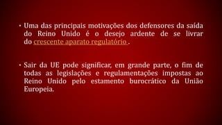 • Uma das principais motivações dos defensores da saída
do Reino Unido é o desejo ardente de se livrar
do crescente aparato regulatório .
• Sair da UE pode significar, em grande parte, o fim de
todas as legislações e regulamentações impostas ao
Reino Unido pelo estamento burocrático da União
Europeia.
 