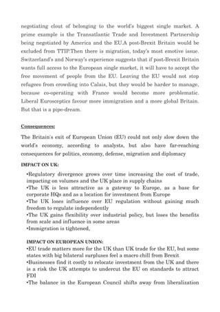 negotiating?clout?of?belonging?to?the?worlds?biggest?single?market.?A?
prime?example?is?the?Transatlantic?Trade?and?Investment?Partnership?
being?negotiated?by?America?and?the?EU.A?post?Brexit?Britain?would?be?
excluded?from?TTIP.Then?there?is?migration,?todays?most?emotive?issue.?
Switzerlands?and?Norways?experience?suggests?that?if?post?Brexit?Britain?
wants?full?access?to?the?European?single?market,?it?will?have?to?accept?the?
free?movement?of?people?from?the?EU.?Leaving?the?EU?would?not?stop?
refugees?from?crowding?into?Calais,?but?they?would?be?harder?to?manage,?
because ? co?operating ? with ? France ? would ? become ? more ? problematic.?
Liberal?Eurosceptics?favour?more?immigration?and?a?more?global?Britain.?
But?that?is?a?pipe?dream.
Consequences:
The?Britain's?exit?of?European?Union?(EU)?could?not?only?slow?down?the?
worlds ? economy, ? according ? to ? analysts, ? but ? also ? have ? far?reaching?
consequences?for?politics,?economy,?defense,?migration?and?diplomacy
IMPACT?ON?UK:
?Regulatory?divergence?grows?over?time?increasing?the?cost?of?trade,?
impacting?on?volumes?and?the?UK?place?in?supply?chains
?The ? UK ? is ? less ? attractive ? as ? a ? gateway ? to ? Europe, ? as ? a ? base ? for?
corporate?HQs?and?as?a?location?for?investment?from?Europe
?The?UK?loses?influence?over?EU?regulation ?without?gaining?much?
freedom?to?regulate?independently
?The?UK?gains?flexibility?over?industrial?policy,?but?loses?the?benefits?
from?scale?and?influence?in?some?areas
?Immigration?is?tightened,?
?
IMPACT?ON?EUROPEAN?UNION:
?EU?trade?matters?more?for?the?UK?than?UK?trade?for?the?EU,?but?some?
states?with?big?bilateral?surpluses?feel?a?macro?chill?from?Brexit
?Businesses?find?it?costly?to?relocate?investment?from?the?UK?and?there?
is?a?risk?the?UK?attempts?to?undercut?the?EU?on?standards?to?attract?
FDI
?The?balance?in?the?European?Council?shifts?away?from?liberalization?
 