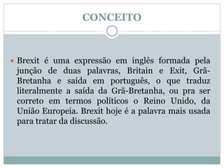 CONCEITO
 Brexit é uma expressão em inglês formada pela
junção de duas palavras, Britain e Exit, Grã-
Bretanha e saída em português, o que traduz
literalmente a saída da Grã-Bretanha, ou pra ser
correto em termos políticos o Reino Unido, da
União Europeia. Brexit hoje é a palavra mais usada
para tratar da discussão.
 