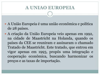 A UNIAO EUROPEIA
 A União Europeia é uma união econômica e política
de 28 países.
 A criação da União Europeia veio apenas em 1992,
na cidade de Maastricht na Holanda, quando os
países da CEE se reuniram e assinaram o chamado
Tratado de Maastricht. Este tratado, que entrou em
vigor apenas em 1993, propôs uma integração e
cooperação econômica, buscando harmonizar os
preços e as taxas de importação.
 