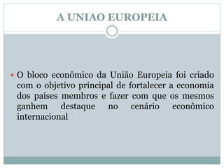 A UNIAO EUROPEIA
 O bloco econômico da União Europeia foi criado
com o objetivo principal de fortalecer a economia
dos países membros e fazer com que os mesmos
ganhem destaque no cenário econômico
internacional
 