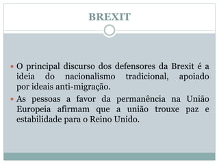 BREXIT
 O principal discurso dos defensores da Brexit é a
ideia do nacionalismo tradicional, apoiado
por ideais anti-migração.
 As pessoas a favor da permanência na União
Europeia afirmam que a união trouxe paz e
estabilidade para o Reino Unido.
 