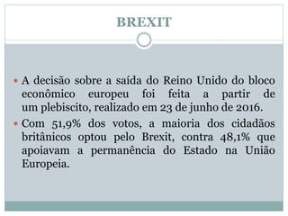 BREXIT
 A decisão sobre a saída do Reino Unido do bloco
econômico europeu foi feita a partir de
um plebiscito, realizado em 23 de junho de 2016.
 Com 51,9% dos votos, a maioria dos cidadãos
britânicos optou pelo Brexit, contra 48,1% que
apoiavam a permanência do Estado na União
Europeia.
 
