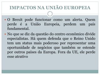 IMPACTOS NA UNIÃO EUROPEIA
 O Brexit pode funcionar como um alerta. Quem
perde é a União Europeia, perdem um país
fundamental.
 No que se diz da questão do centro econômico divide
especialistas. Há quem defenda que o Reino Unido
tem um status mais poderoso por representar uma
oportunidade de negócios que também se estende
por outros países da Europa. Fora da UE, ele perde
esse atrativo
 
