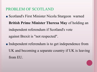 PROBLEM OF SCOTLAND
Scotland's First Minister Nicola Sturgeon warned
British Prime Minister Theresa May of holding an
independent referendum if Scotland's vote
against Brexit is "not respected".
Independent referendum is to get independence from
UK and becoming a separate country if UK is leaving
from EU.
 