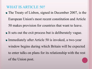 WHAT IS ARTICLE 50?
The Treaty of Lisbon, signed in December 2007, is the
European Union's most recent constitution and Article
50 makes provision for countries that want to leave.
It sets out the exit process but is deliberately vague.
Immediately after Article 50 is invoked, a two-year
window begins during which Britain will be expected
to enter talks on plans for its relationship with the rest
of the Union post.
 
