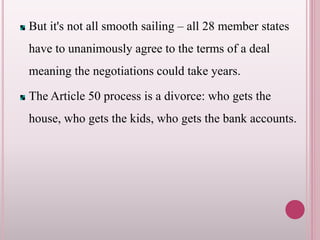 But it's not all smooth sailing – all 28 member states
have to unanimously agree to the terms of a deal
meaning the negotiations could take years.
The Article 50 process is a divorce: who gets the
house, who gets the kids, who gets the bank accounts.
 
