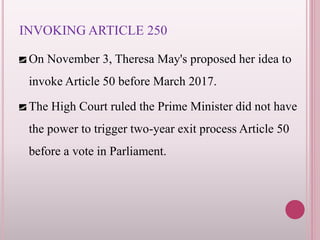 INVOKING ARTICLE 250
On November 3, Theresa May's proposed her idea to
invoke Article 50 before March 2017.
The High Court ruled the Prime Minister did not have
the power to trigger two-year exit process Article 50
before a vote in Parliament.
 