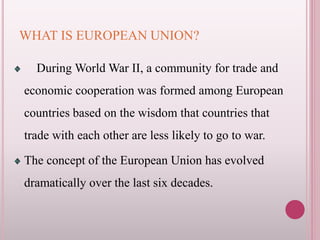 WHAT IS EUROPEAN UNION?
During World War II, a community for trade and
economic cooperation was formed among European
countries based on the wisdom that countries that
trade with each other are less likely to go to war.
The concept of the European Union has evolved
dramatically over the last six decades.
 