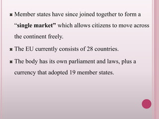 Member states have since joined together to form a
“single market” which allows citizens to move across
the continent freely.
The EU currently consists of 28 countries.
The body has its own parliament and laws, plus a
currency that adopted 19 member states.
 