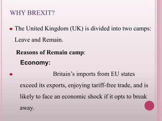 WHY BREXIT?
The United Kingdom (UK) is divided into two camps:
Leave and Remain.
Reasons of Remain camp:
Economy:
Britain’s imports from EU states
exceed its exports, enjoying tariff-free trade, and is
likely to face an economic shock if it opts to break
away.
 