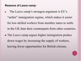 Reasons of Leave camp:
The Leave camp’s strongest argument is EU’s
“unfair” immigration regime, which makes it easier
for low-skilled workers from member states to settle
in the UK than their counterparts from other countries.
The Leave camp argues higher immigration pushes
down wages by increasing the supply of workers,
leaving fewer opportunities for British citizens.
 
