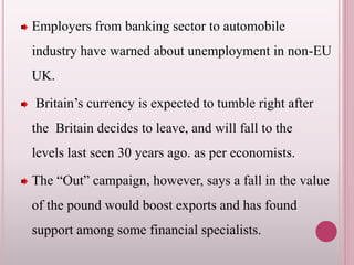 Employers from banking sector to automobile
industry have warned about unemployment in non-EU
UK.
Britain’s currency is expected to tumble right after
the Britain decides to leave, and will fall to the
levels last seen 30 years ago. as per economists.
The “Out” campaign, however, says a fall in the value
of the pound would boost exports and has found
support among some financial specialists.
 