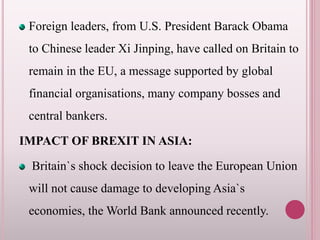 Foreign leaders, from U.S. President Barack Obama
to Chinese leader Xi Jinping, have called on Britain to
remain in the EU, a message supported by global
financial organisations, many company bosses and
central bankers.
IMPACT OF BREXIT IN ASIA:
Britain`s shock decision to leave the European Union
will not cause damage to developing Asia`s
economies, the World Bank announced recently.
 
