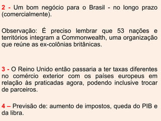 2 - Um bom negócio para o Brasil - no longo prazo
(comercialmente).
Observação: É preciso lembrar que 53 nações e
territórios integram a Commonwealth, uma organização
que reúne as ex-colônias britânicas.
3 - O Reino Unido então passaria a ter taxas diferentes
no comércio exterior com os países europeus em
relação às praticadas agora, podendo inclusive trocar
de parceiros.
4 – Previsão de: aumento de impostos, queda do PIB e
da libra.
 