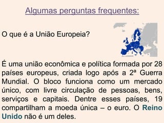 Algumas perguntas frequentes:
O que é a União Europeia?
É uma união econômica e política formada por 28
países europeus, criada logo após a 2ª Guerra
Mundial. O bloco funciona como um mercado
único, com livre circulação de pessoas, bens,
serviços e capitais. Dentre esses países, 19
compartilham a moeda única – o euro. O Reino
Unido não é um deles.
 