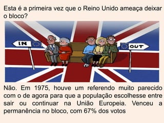 Esta é a primeira vez que o Reino Unido ameaça deixar
o bloco?
Não. Em 1975, houve um referendo muito parecido
com o de agora para que a população escolhesse entre
sair ou continuar na União Europeia. Venceu a
permanência no bloco, com 67% dos votos
 