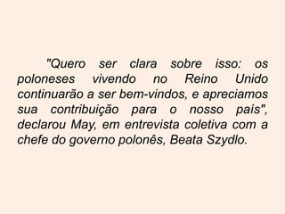 "Quero ser clara sobre isso: os
poloneses vivendo no Reino Unido
continuarão a ser bem-vindos, e apreciamos
sua contribuição para o nosso país",
declarou May, em entrevista coletiva com a
chefe do governo polonês, Beata Szydlo.
 