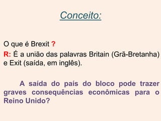 Conceito:
O que é Brexit ?
R: É a união das palavras Britain (Grã-Bretanha)
e Exit (saída, em inglês).
A saída do país do bloco pode trazer
graves consequências econômicas para o
Reino Unido?
 