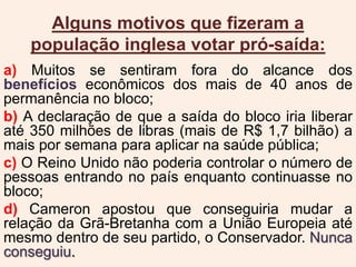 Alguns motivos que fizeram a
população inglesa votar pró-saída:
a) Muitos se sentiram fora do alcance dos
benefícios econômicos dos mais de 40 anos de
permanência no bloco;
b) A declaração de que a saída do bloco iria liberar
até 350 milhões de libras (mais de R$ 1,7 bilhão) a
mais por semana para aplicar na saúde pública;
c) O Reino Unido não poderia controlar o número de
pessoas entrando no país enquanto continuasse no
bloco;
d) Cameron apostou que conseguiria mudar a
relação da Grã-Bretanha com a União Europeia até
mesmo dentro de seu partido, o Conservador. Nunca
conseguiu.
 