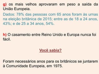 g) os mais velhos aprovaram em peso a saída da
União Europeia.
Dados: 78% das pessoas com 65 anos foram às urnas
na eleição britânica de 2015; entre as de 18 a 24 anos,
43%; e de 25 a 34 anos, 54%.
h) O casamento entre Reino Unido e Europa nunca foi
fácil.
Você sabia?
Foram necessários anos para os britânicos se juntarem
à Comunidade Europeia, em 1975.
 