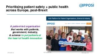 27/09/2018 EU Parliament www.ipposi.ie
@
IPPOSI? Who?
Prioritising patient safety + public health
across Europe, post-Brexit
A patient-led organisation
that works with patients,
government, industry,
& science to put patients at
the heart of health innovation
 