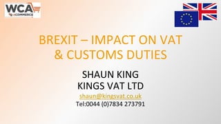 BREXIT – IMPACT ON VAT
& CUSTOMS DUTIES
SHAUN KING
KINGS VAT LTD
shaun@kingsvat.co.uk
Tel:0044 (0)7834 273791
 