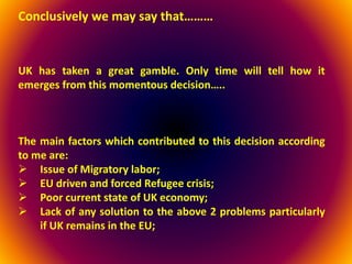 Conclusively we may say that………
UK has taken a great gamble. Only time will tell how it
emerges from this momentous decision…..
The main factors which contributed to this decision according
to me are:
 Issue of Migratory labor;
 EU driven and forced Refugee crisis;
 Poor current state of UK economy;
 Lack of any solution to the above 2 problems particularly
if UK remains in the EU;
 