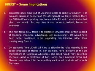 a. Businesses may move out of UK and relocate to some EU country – For
example, Nissan in Sunderland (NE of England): we leave EU then there
is a 10% tariff on importing cars from outside EU which would make that
plant uneconomic. So they close it and move to Ireland, Poland or
wherever.
b. The next focus in EU trade is to liberalize services: areas Britain is good
at (banking, insurance, advertising, law, accountancy). UK would have
been better positioned to be supporting this initiative rather than
running away from it.
c. On economic front UK will still have to abide by the rules made by EU on
goods produced or traded in. For example, RoHS directive of the EU
(Restrictions of Hazardous Substances, also called “Lead Free”) describes
chemicals used in electronics & bans some. Even American firms and
Chinese ones follow this - because they want to sell products in France &
Germany.
BREXIT – Some Implications
 