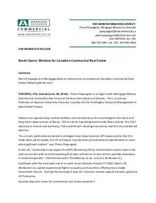 FOR IMMEDIATE RELEASE
Brexit Opens Window for Canadian Commercial Real Estate
Summary
Pierre Pequegnat of Mortgage Alliance Commercial comments on Canadian Commercial Real
Estate following Brexit vote.
TORONTO, ON, Canada (June 28, 2016) – Pierre Pequegnat is an Agent with Mortgage Alliance
Commercial, licensed by the Financial Services Commission of Ontario. He is a contract
Professor at Ryerson University (Toronto, Canada) for the Ted Rogers School of Management in
Real Estate Finance.
Nations are experiencing market volatility and uncertainty as the world digests the short and
long-term repercussions of Brexit. Other events impacting world trade flows include: the 2017
elections in France and Germany; China and Brazil’s slowing economies, and the US presidential
election.
“As a result, political and economic contagion may keep investors off-balance while the EU’s
trade deals with Canada, the US and Japan may become protracted and subordinated to more
pressing Brexit matters” says Pierre Pequegnat.
In the UK, “economists now expect the MPC [Monetary Policy Committee] to slash rates in the
next six months with some forecasting that rates will be cut to zero amid a possible slowdown
in economic growth.” (Camilla Canocchi, ThisisMoney.co.uk, June 24, Attribution 1).
Combined with the increased risk of a credit crunch (Martin Arnold, FT.COM, March 29,
Attribution 2), capital experienced flights to quality and countries offering more stable
investment returns. During the morning of June 24, investors moved capital to bonds, gold and
US Treasuries.
So what does this mean for commercial real estate investors?
FOR MORE INFORMATION CONTACT:
Pierre Pequegnat, Mortgage Alliance Commercial
ppequegnat@macommercial.ca
pierre.pequegnat@cahorizons.com
416-499-5454, Ext. 254
866-705-4447, Ext. 254, 647-995-4943
 