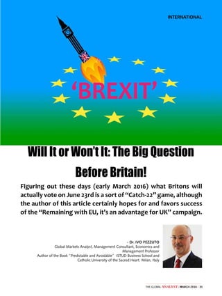 35The Global Analyst | MARCH 2016 |
INTERNATIONAL
‘BREXIT’
Will It or Won’t It: The Big Question
Before Britain!
Figuring out these days (early March 2016) what Britons will
actually vote on June 23rd is a sort of “Catch-22” game, although
the author of this article certainly hopes for and favors success
of the “Remaining with EU, it’s an advantage for UK” campaign.
- Dr. IVO PEZZUTO
Global Markets Analyst, Management Consultant, Economics and
Management Professor
Author of the Book “Predictable and Avoidable” ISTUD Business School and
Catholic University of the Sacred Heart. Milan, Italy
 